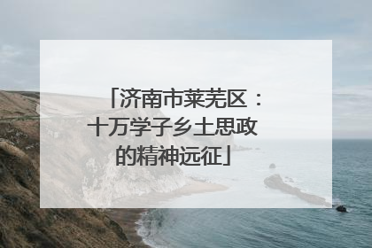 济南市莱芜区：十万学子乡土思政的精神远征