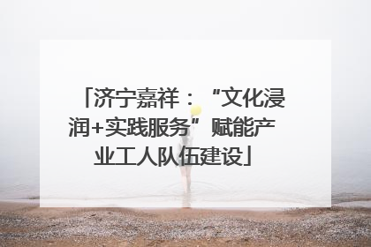 济宁嘉祥：“文化浸润+实践服务”赋能产业工人队伍建设