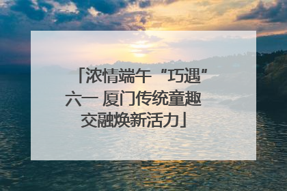 浓情端午“巧遇”六一 厦门传统童趣交融焕新活力
