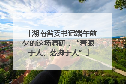 湖南省委书记端午前夕的这场调研，“着眼于人、落脚于人”