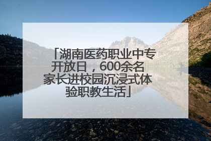 湖南医药职业中专开放日，600余名家长进校园沉浸式体验职教生活