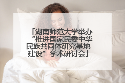 湖南师范大学举办“推进国家民委中华民族共同体研究基地建设”学术研讨会