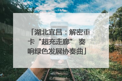 湖北宜昌：解密重卡“超充走廊” 奏响绿色发展协奏曲