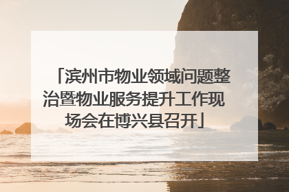 滨州市物业领域问题整治暨物业服务提升工作现场会在博兴县召开