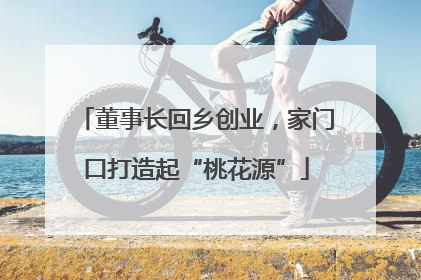 董事长回乡创业，家门口打造起“桃花源”