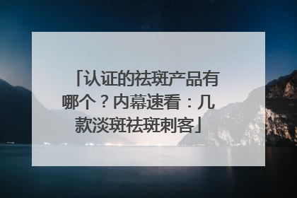 认证的祛斑产品有哪个？内幕速看：几款淡斑祛斑刺客