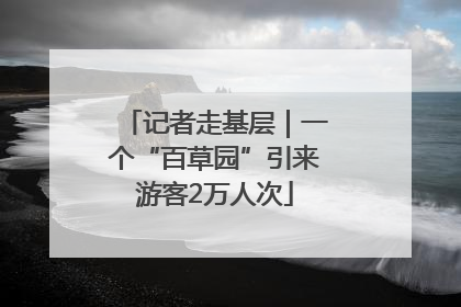 记者走基层｜一个“百草园”引来游客2万人次