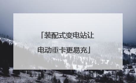 装配式变电站让电动重卡更易充