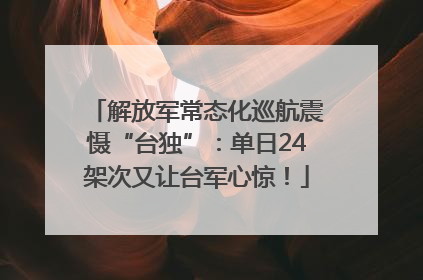解放军常态化巡航震慑“台独”：单日24架次又让台军心惊！