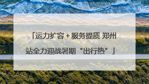 运力扩容＋服务提质 郑州站全力迎战暑期“出行热”