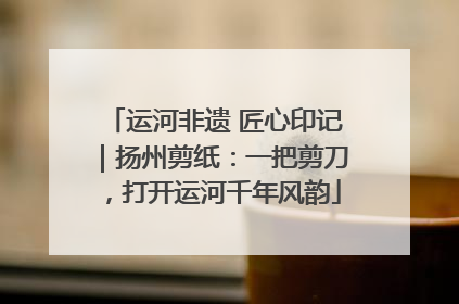 运河非遗 匠心印记｜扬州剪纸：一把剪刀，打开运河千年风韵