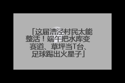 这届漕泾村民太能整活！端午把水库变赛道、草坪当T台、足球踢出火星子