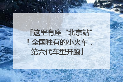 这里有座“北京站”！全国独有的小火车，第六代车型开跑