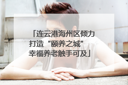 连云港海州区倾力打造“颐养之城” 幸福养老触手可及