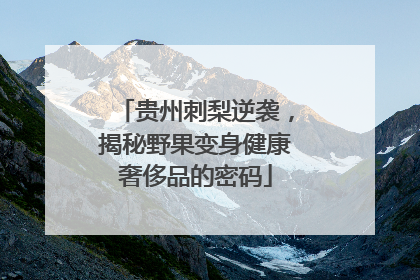 贵州刺梨逆袭，揭秘野果变身健康奢侈品的密码