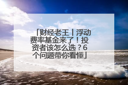 财经老王丨浮动费率基金来了！投资者该怎么选？6个问题带你看懂