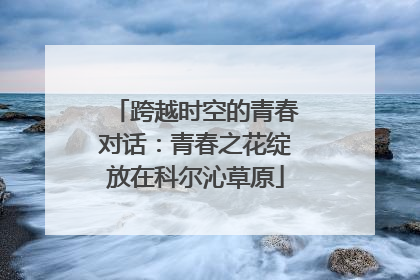 跨越时空的青春对话：青春之花绽放在科尔沁草原