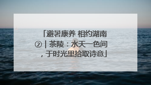 避暑康养 相约湖南②｜茶陵：水天一色间，于时光里拾取诗意