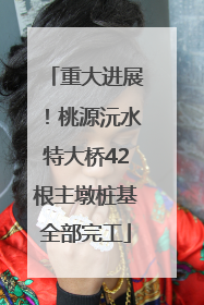 重大进展！桃源沅水特大桥42根主墩桩基全部完工