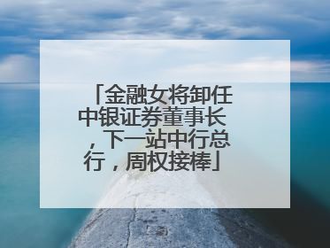 金融女将卸任中银证券董事长，下一站中行总行，周权接棒