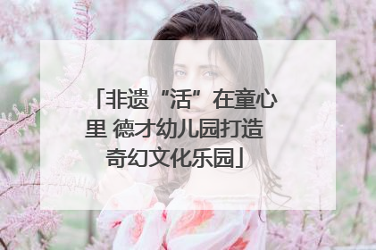 非遗“活”在童心里 德才幼儿园打造奇幻文化乐园