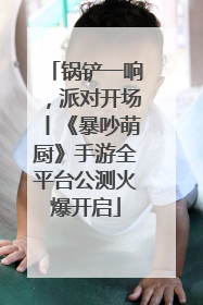 锅铲一响，派对开场丨《暴吵萌厨》手游全平台公测火爆开启