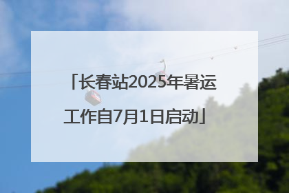 长春站2025年暑运工作自7月1日启动