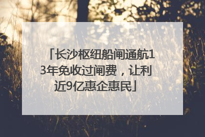长沙枢纽船闸通航13年免收过闸费，让利近9亿惠企惠民