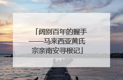 阔别百年的握手——马来西亚黄氏宗亲南安寻根记