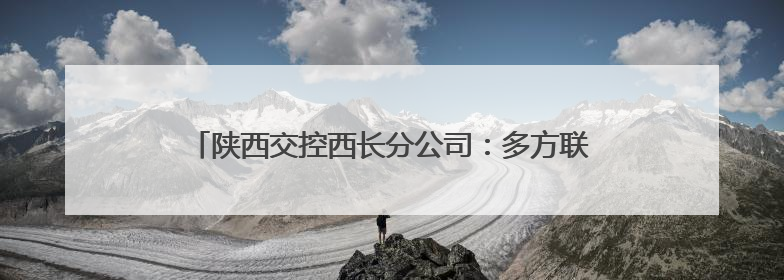陕西交控西长分公司：多方联动聚合力 共筑平安高速路