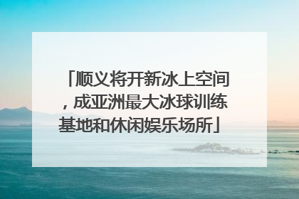 顺义将开新冰上空间，成亚洲最大冰球训练基地和休闲娱乐场所