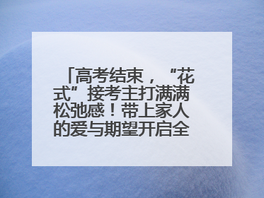 高考结束，“花式”接考主打满满松弛感！带上家人的爱与期望开启全新旅程