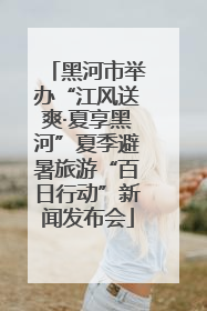 黑河市举办“江风送爽·夏享黑河”夏季避暑旅游“百日行动”新闻发布会