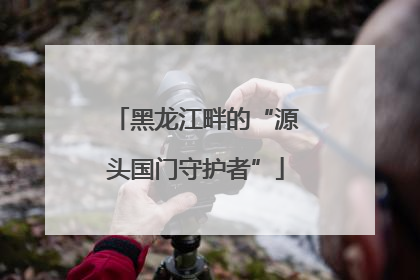 黑龙江畔的“源头国门守护者”