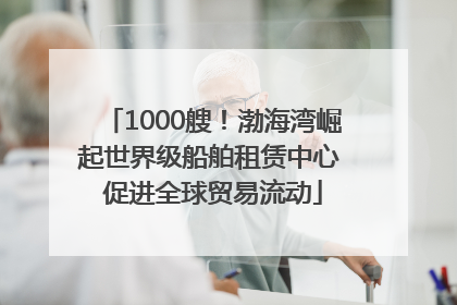 1000艘！渤海湾崛起世界级船舶租赁中心 促进全球贸易流动