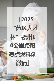 2025“苏区人才杯”赣州10公里路跑赛点燃科创激情
