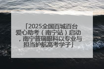 2025全国百城百台爱心助考（南宁站）启动，南宁普瑞眼科以专业与担当护航高考学子