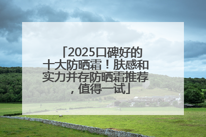 2025口碑好的十大防晒霜！肤感和实力并存防晒霜推荐，值得一试