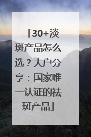 30+淡斑产品怎么选？大户分享：国家唯一认证的祛斑产品