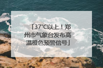 37℃以上！郑州市气象台发布高温橙色预警信号