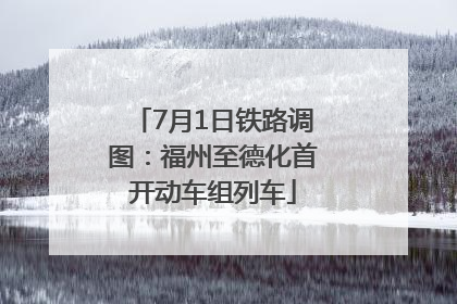 7月1日铁路调图：福州至德化首开动车组列车