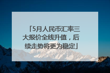5月人民币汇率三大报价全线升值，后续走势将更为稳定