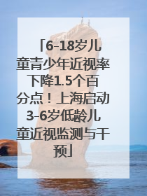6-18岁儿童青少年近视率下降1.5个百分点！上海启动3-6岁低龄儿童近视监测与干预