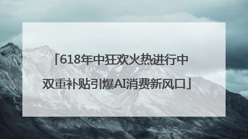 618年中狂欢火热进行中 双重补贴引爆AI消费新风口