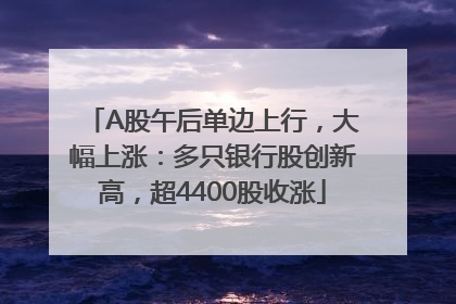 A股午后单边上行，大幅上涨：多只银行股创新高，超4400股收涨
