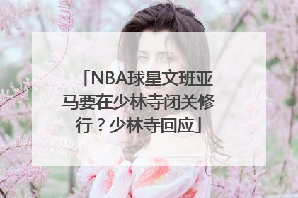 NBA球星文班亚马要在少林寺闭关修行？少林寺回应